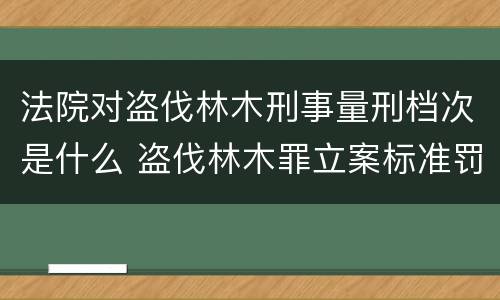 法院对盗伐林木刑事量刑档次是什么 盗伐林木罪立案标准罚款几倍
