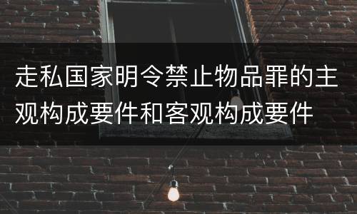 走私国家明令禁止物品罪的主观构成要件和客观构成要件