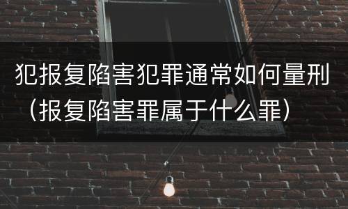 犯报复陷害犯罪通常如何量刑（报复陷害罪属于什么罪）