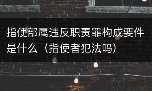 指使部属违反职责罪构成要件是什么（指使者犯法吗）