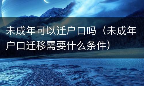 未成年可以迁户口吗（未成年户口迁移需要什么条件）