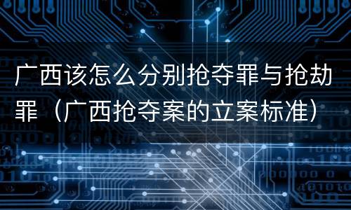 广西该怎么分别抢夺罪与抢劫罪（广西抢夺案的立案标准）
