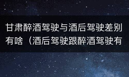 甘肃醉酒驾驶与酒后驾驶差别有啥（酒后驾驶跟醉酒驾驶有什么区别）