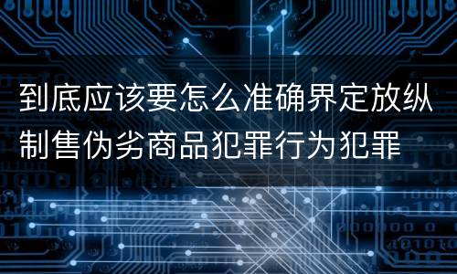 到底应该要怎么准确界定放纵制售伪劣商品犯罪行为犯罪