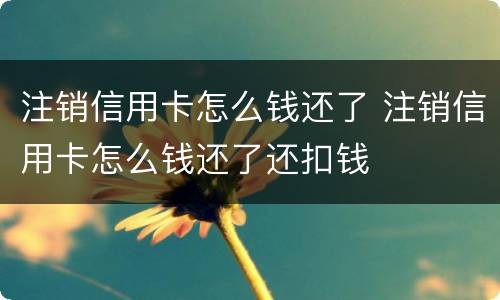注销信用卡怎么钱还了 注销信用卡怎么钱还了还扣钱
