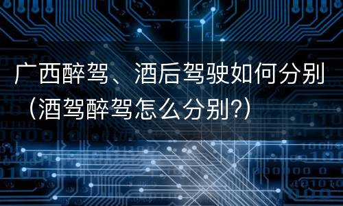 广西醉驾、酒后驾驶如何分别（酒驾醉驾怎么分别?）