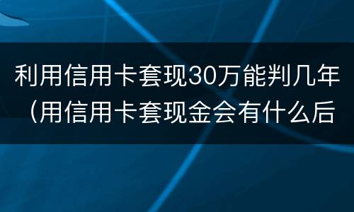 利用信用卡套现30万能判几年（用信用卡套现金会有什么后果）