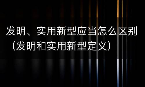 发明、实用新型应当怎么区别（发明和实用新型定义）