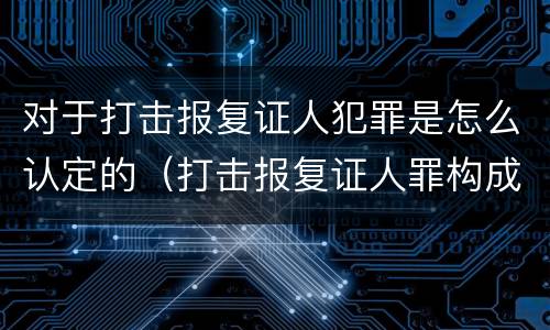 对于打击报复证人犯罪是怎么认定的（打击报复证人罪构成要件）