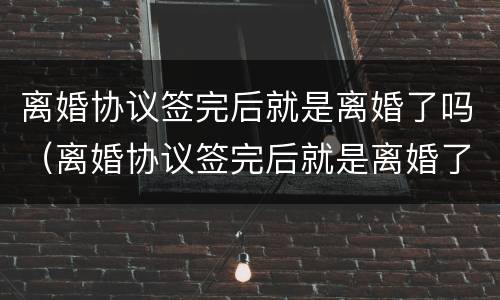 离婚协议签完后就是离婚了吗（离婚协议签完后就是离婚了吗怎么办）