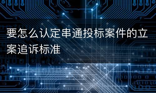 要怎么认定串通投标案件的立案追诉标准