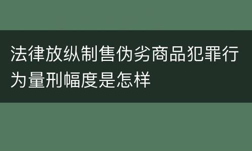法律放纵制售伪劣商品犯罪行为量刑幅度是怎样