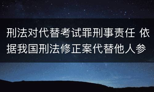 刑法对代替考试罪刑事责任 依据我国刑法修正案代替他人参加高考的将受到什么处罚