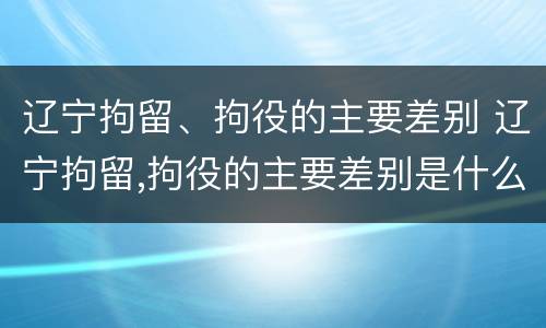辽宁拘留、拘役的主要差别 辽宁拘留,拘役的主要差别是什么