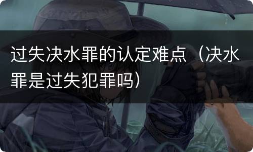 过失决水罪的认定难点（决水罪是过失犯罪吗）