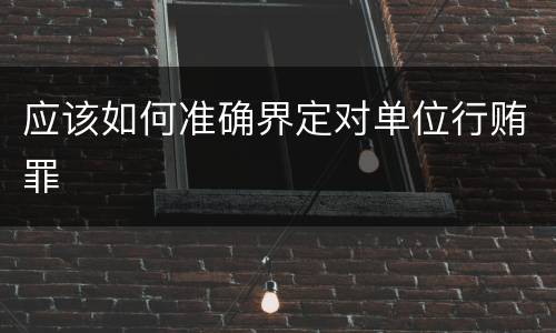 应该如何准确界定对单位行贿罪