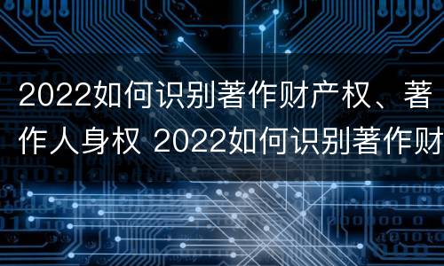 2022如何识别著作财产权、著作人身权 2022如何识别著作财产权,著作人身权证明