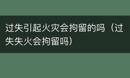 过失引起火灾会拘留的吗（过失失火会拘留吗）