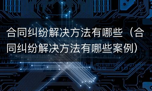 合同纠纷解决方法有哪些（合同纠纷解决方法有哪些案例）