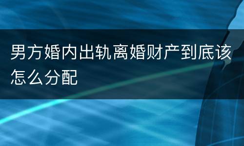 男方婚内出轨离婚财产到底该怎么分配