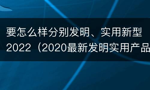 要怎么样分别发明、实用新型2022（2020最新发明实用产品）