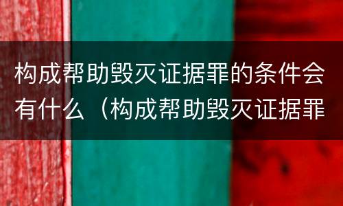 构成帮助毁灭证据罪的条件会有什么（构成帮助毁灭证据罪的条件会有什么后果）