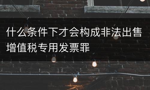 什么条件下才会构成非法出售增值税专用发票罪