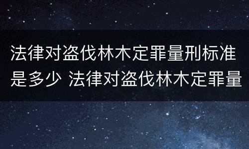 法律对盗伐林木定罪量刑标准是多少 法律对盗伐林木定罪量刑标准是多少年
