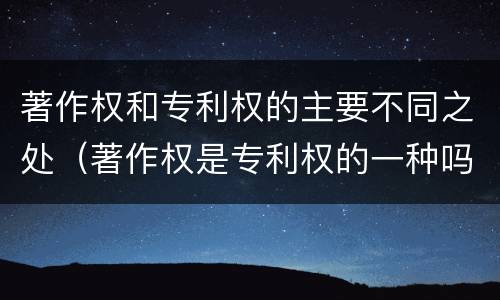 著作权和专利权的主要不同之处（著作权是专利权的一种吗）
