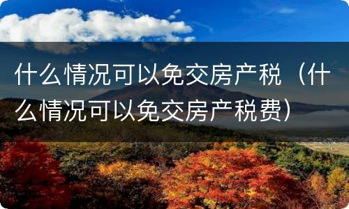 什么情况可以免交房产税（什么情况可以免交房产税费）