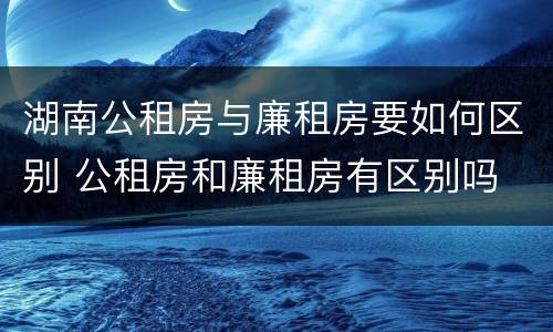 湖南公租房与廉租房要如何区别 公租房和廉租房有区别吗