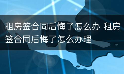 租房签合同后悔了怎么办 租房签合同后悔了怎么办理