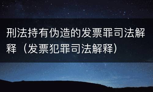 刑法持有伪造的发票罪司法解释（发票犯罪司法解释）