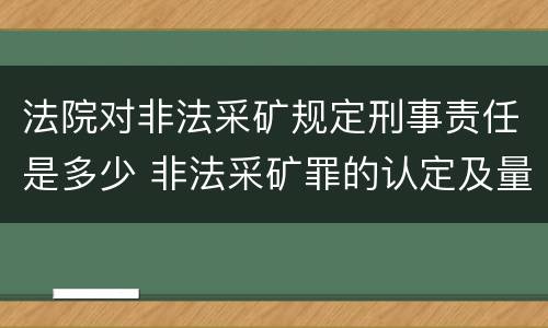 法院对非法采矿规定刑事责任是多少 非法采矿罪的认定及量刑标准
