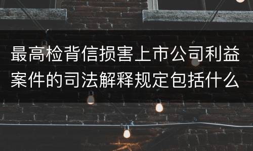 最高检背信损害上市公司利益案件的司法解释规定包括什么重要内容