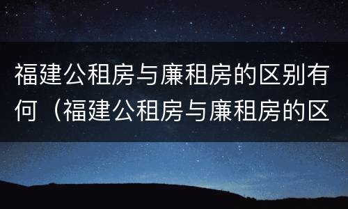 福建公租房与廉租房的区别有何（福建公租房与廉租房的区别有何联系）