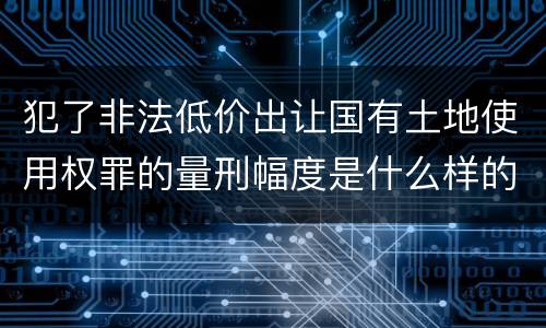 犯了非法低价出让国有土地使用权罪的量刑幅度是什么样的