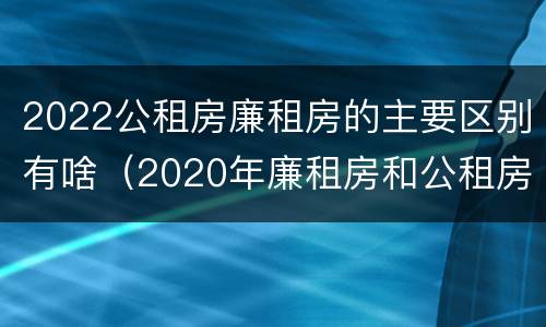 2022公租房廉租房的主要区别有啥（2020年廉租房和公租房的区别）