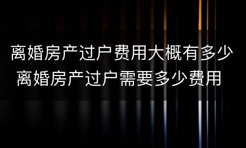 离婚房产过户费用大概有多少 离婚房产过户需要多少费用