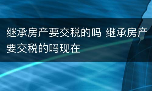 继承房产要交税的吗 继承房产要交税的吗现在