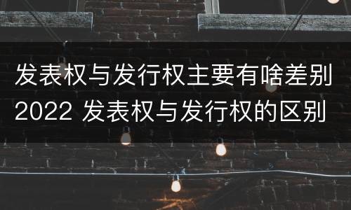 发表权与发行权主要有啥差别2022 发表权与发行权的区别
