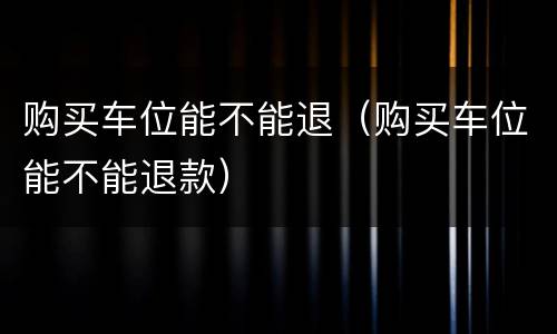 购买车位能不能退（购买车位能不能退款）
