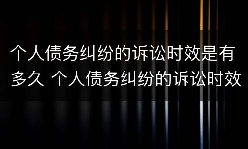 个人债务纠纷的诉讼时效是有多久 个人债务纠纷的诉讼时效是有多久的