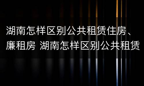 湖南怎样区别公共租赁住房、廉租房 湖南怎样区别公共租赁住房,廉租房呢