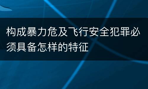 构成暴力危及飞行安全犯罪必须具备怎样的特征