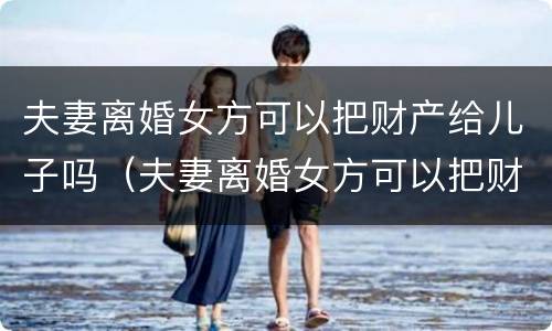 夫妻离婚女方可以把财产给儿子吗（夫妻离婚女方可以把财产给儿子吗知乎）
