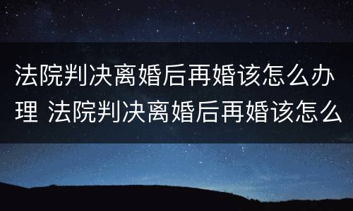 法院判决离婚后再婚该怎么办理 法院判决离婚后再婚该怎么办理手续