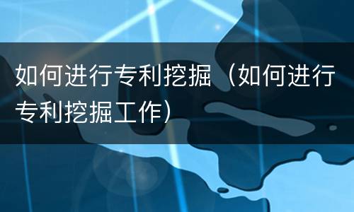 如何进行专利挖掘（如何进行专利挖掘工作）