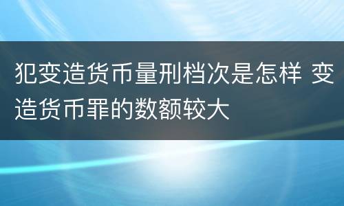 犯变造货币量刑档次是怎样 变造货币罪的数额较大