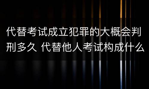 代替考试成立犯罪的大概会判刑多久 代替他人考试构成什么罪
